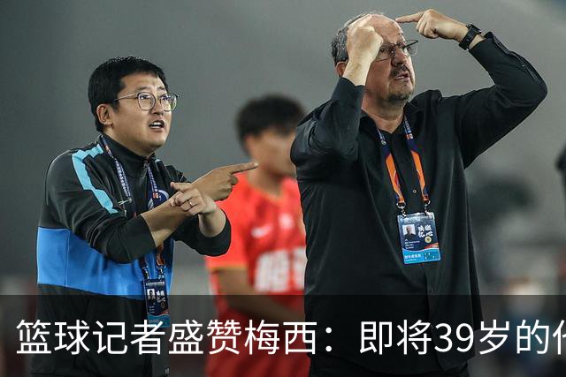 篮球记者盛赞梅西：即将39岁的他依旧无与伦比 梅西之后再无梅西